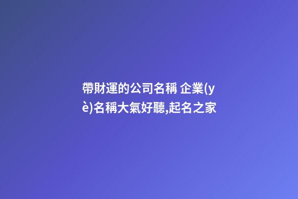 帶財運的公司名稱 企業(yè)名稱大氣好聽,起名之家